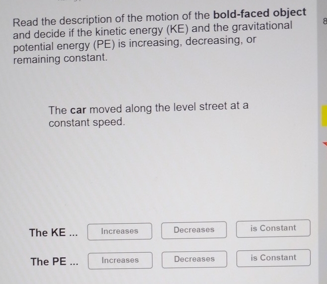 Read the description of the motion of the bold-faced object
and decide if the kinetic energy (KE) and the gravitational 8
potential energy (PE) is increasing, decreasing, or
remaining constant.
The car moved along the level street at a
constant speed.
The KE ... Increases Decreases is Constant
The PE... Increases Decreases is Constant