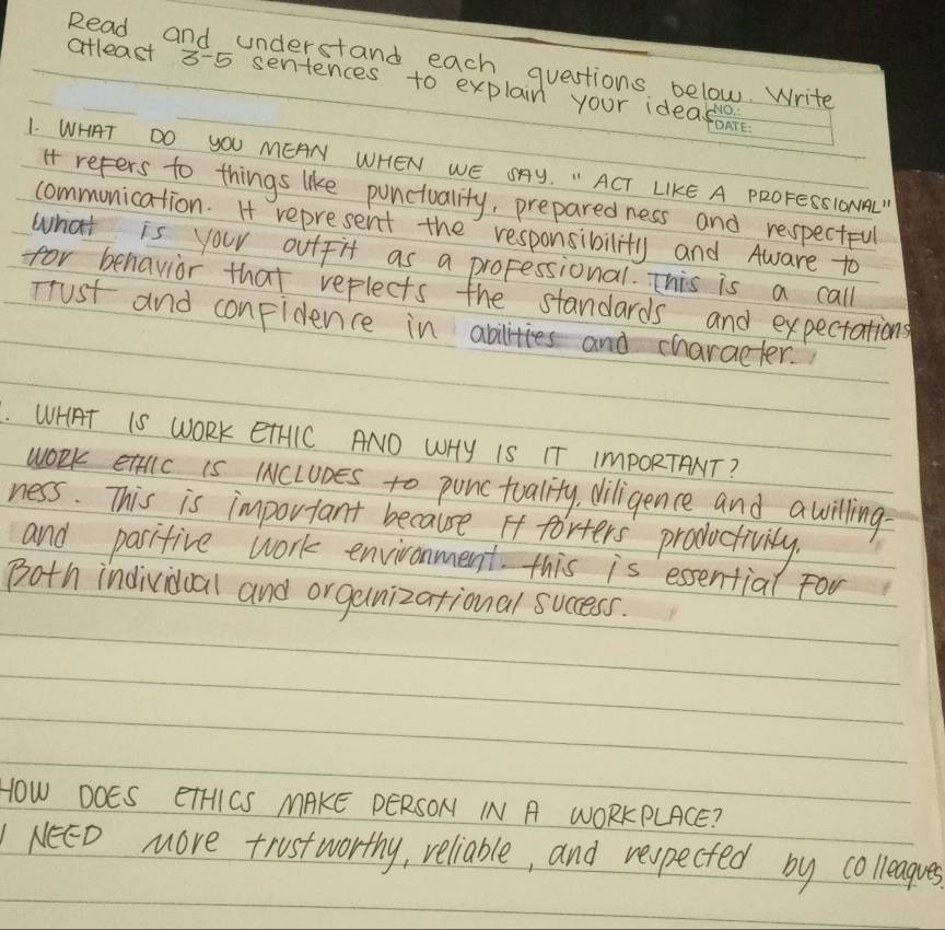 Read and understand each questions below. Write 
atleast 3-5 sentences to explain your ideas 
1. WHAT DO YOU MEAN WHEN WE SAY. " ACT LIKE A PROFESSIONAL" 
I refers to things like punctuality, preparedness and respectful 
communication. H represent the responsibility and Aware to 
what is your outfit as a proFessional. This is a call 
for benavior that reflects the standards and expectations 
Trust and conpidence in abilities and character. 
. WHAT IS WORK ETHIC AND WHy IS IT ImPORTANT? 
work ettlc is IcLUnes to punctuality, diligence and awilling- 
ness. This is important because It forters productivily. 
and pasifive work environment this is essential For 
Both individual and organizational success. 
HOW DOES ETHICS MAKE PERSON IN A WORKPLACE? 
NeED more trustworthy, reliable, and respected by colleagues