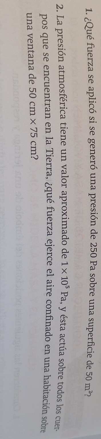 ¿Qué fuerza se aplicó si se generó una presión de 250 Pa sobre una superficie de 50m^2 2 
2. La presión atmosférica tiene un valor aproximado de 1* 10^5Pa , y ésta actúa sobre todos los cuer- 
pos que se encuentran en la Tierra, ¿qué fuerza ejerce el aire confinado en una habitación sobre 
una ventana de 50cm* 75cm ?