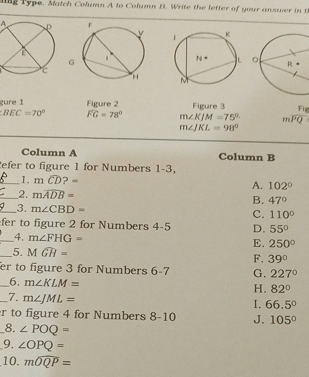 lng Type. Match Column A to Column B. Write the letter of your answer in t
A
G
gure 1 Figure 2 Figure 3
∠ BEC=70°
widehat FG=78°
m∠ KJM=75°
beginarrayr F_overline Qendarray 
m∠ JKL=98°
Column A Column B
Refer to figure 1 for Numbers 1-3,
_1. mwidehat CD?=
A. 102°
_2. mwidehat ADB= B. 47°
_3. m∠ CBD=
C. 110°
fer to figure 2 for Numbers 4-5 D. 55°
_4. m∠ FHG= E. 250°
_5. Mwidehat GH=
F. 39°
er to figure 3 for Numbers 6-7 G. 227°
_6. m∠ KLM=
H. 82°
_7. m∠ JML=
I. 66.5°
r to figure 4 for Numbers 8-10 J. 105°
_8. ∠ POQ=
_9. ∠ OPQ=
10. mwidehat OQP=