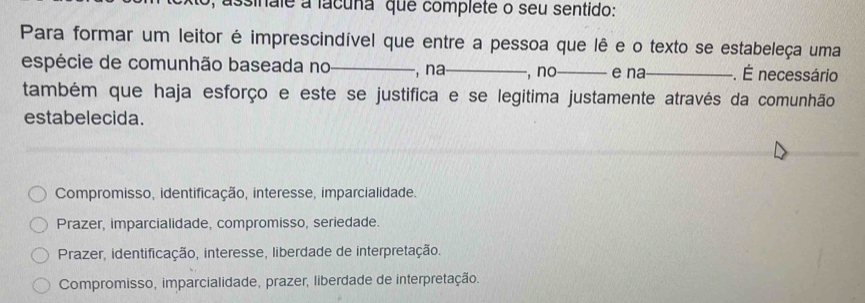 assinale a lacuña que complete o seu sentido:
Para formar um leitor é imprescindível que entre a pessoa que lê e o texto se estabeleça uma
espécie de comunhão baseada no_ , na_ , no_ e na_ . É necessário
também que haja esforço e este se justifica e se legitima justamente através da comunhão
estabelecida.
Compromisso, identificação, interesse, imparcialidade.
Prazer, imparcialidade, compromisso, seriedade.
Prazer, identificação, interesse, liberdade de interpretação.
Compromisso, imparcialidade, prazer, liberdade de interpretação.