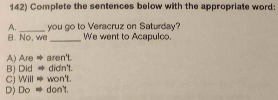 Complete the sentences below with the appropriate word:
A. _you go to Veracruz on Saturday?
B. No, we _We went to Acapulco.
A) Are → aren't.
B) Did → didn't.
C) Will won't.
D) Do → don't.