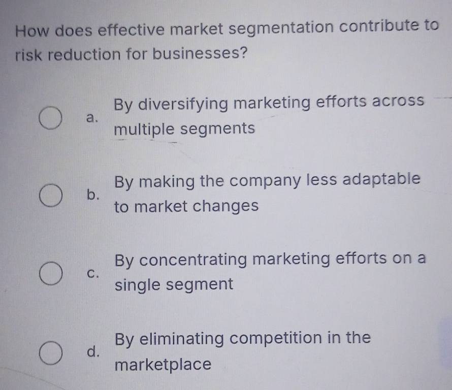 How does effective market segmentation contribute to
risk reduction for businesses?
By diversifying marketing efforts across
a.
multiple segments
By making the company less adaptable
b.
to market changes
By concentrating marketing efforts on a
C.
single segment
By eliminating competition in the
d.
marketplace