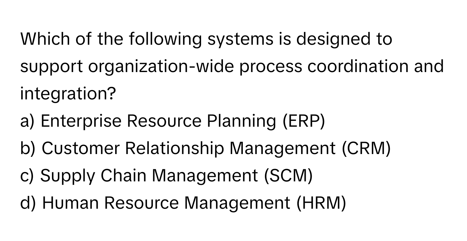 Which of the following systems is designed to support organization-wide process coordination and integration? 

a) Enterprise Resource Planning (ERP) 
b) Customer Relationship Management (CRM) 
c) Supply Chain Management (SCM) 
d) Human Resource Management (HRM)