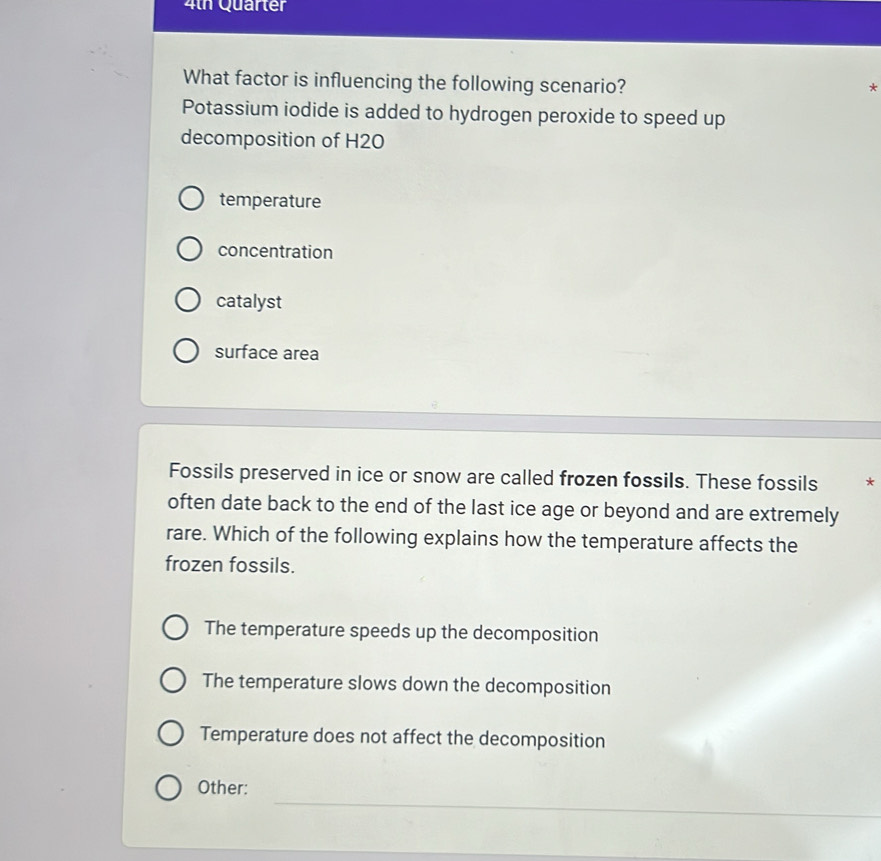 4th Quarter
What factor is influencing the following scenario?
*
Potassium iodide is added to hydrogen peroxide to speed up
decomposition of H20
temperature
concentration
catalyst
surface area
Fossils preserved in ice or snow are called frozen fossils. These fossils *
often date back to the end of the last ice age or beyond and are extremely
rare. Which of the following explains how the temperature affects the
frozen fossils.
The temperature speeds up the decomposition
The temperature slows down the decomposition
Temperature does not affect the decomposition
_
Other: