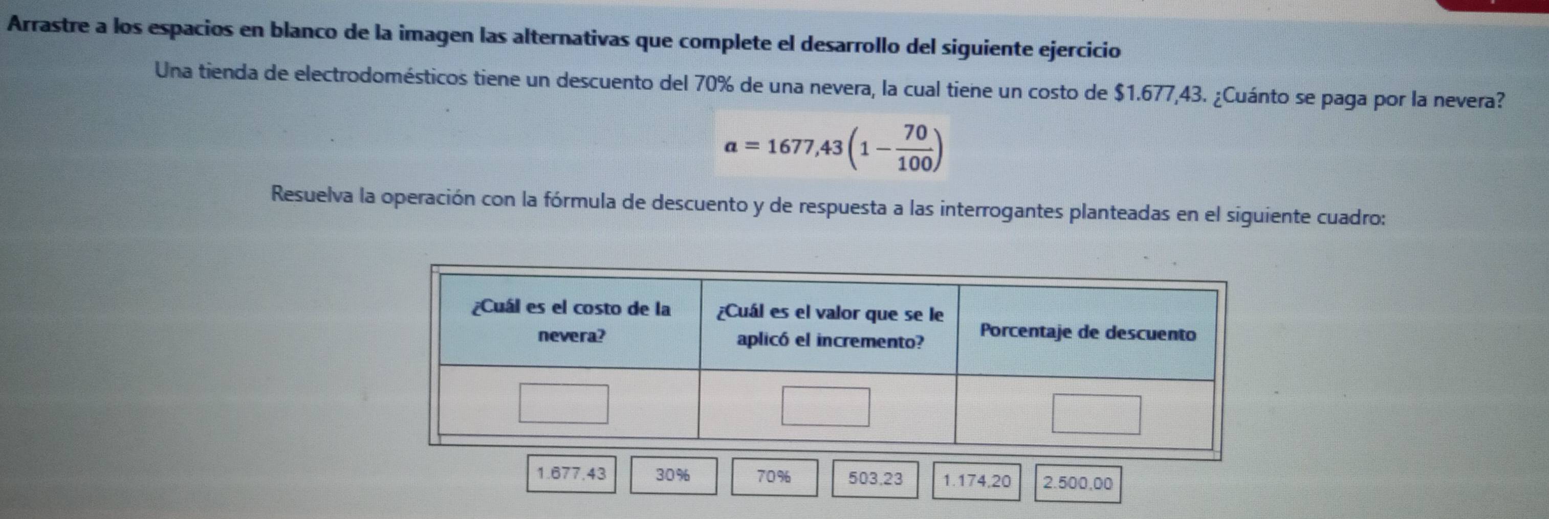 Arrastre a los espacios en blanco de la imagen las alternativas que complete el desarrollo del siguiente ejercicio 
Una tienda de electrodomésticos tiene un descuento del 70% de una nevera, la cual tiene un costo de $1.677,43. ¿Cuánto se paga por la nevera?
a=1677,43(1- 70/100 )
Resuelva la operación con la fórmula de descuento y de respuesta a las interrogantes planteadas en el siguiente cuadro:
1.677.43 30% 70% 503.23 1.174,20 2.500,00