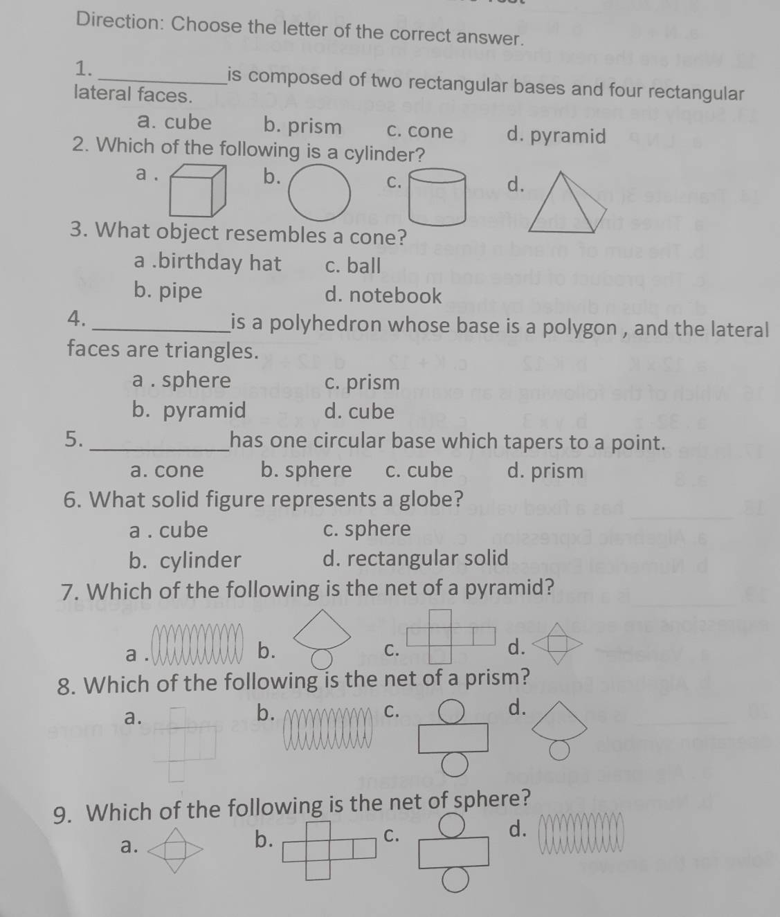 Direction: Choose the letter of the correct answer.
1. _is composed of two rectangular bases and four rectangular
lateral faces.
a. cube b. prism c. cone d. pyramid
2. Which of the following is a cylinder?
a b
C
d.
3. What object resembles a cone?
a .birthday hat c. ball
b. pipe d. notebook
4._
is a polyhedron whose base is a polygon , and the lateral
faces are triangles.
a . sphere c. prism
b. pyramid d. cube
5. _has one circular base which tapers to a point.
a. cone b. sphere c. cube d. prism
6. What solid figure represents a globe?
a . cube c. sphere
b. cylinder d. rectangular solid
7. Which of the following is the net of a pyramid?
d.
a.
d.
9. Which of the following is the net of sphere?
a.
b.
C.
d.