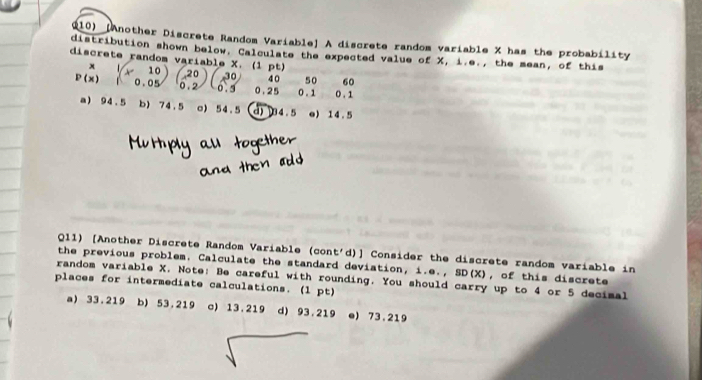 [Another Discrete Random Variable] A discrete random variable X has the probability
distribution shown below. Calculate the expected value of X, i.e., the mean, of this
discrete random variable X. (1 p w
x
30 40 50 60
P(x) beginpmatrix x&10 1&0.05endpmatrix (20 0 0 . 5 0.25 0 . 1 0 . 1
a 94.5 b) 74.5 o) 54.5 d) 34.5 o) 14.5
Q11) [Another Discrete Random Variable (cont'd)] Consider the discrete random variable in
the previous problem. Calculate the standard deviation, i.e., SD(X), of this discrete
random variable X. Note: Be careful with rounding. You should carry up to 4 or 5 decimal
places for intermediate calculations. (l pt)
a) 33.219 b) 53.219 c) 13.219 d) 93.219 e) 73.219