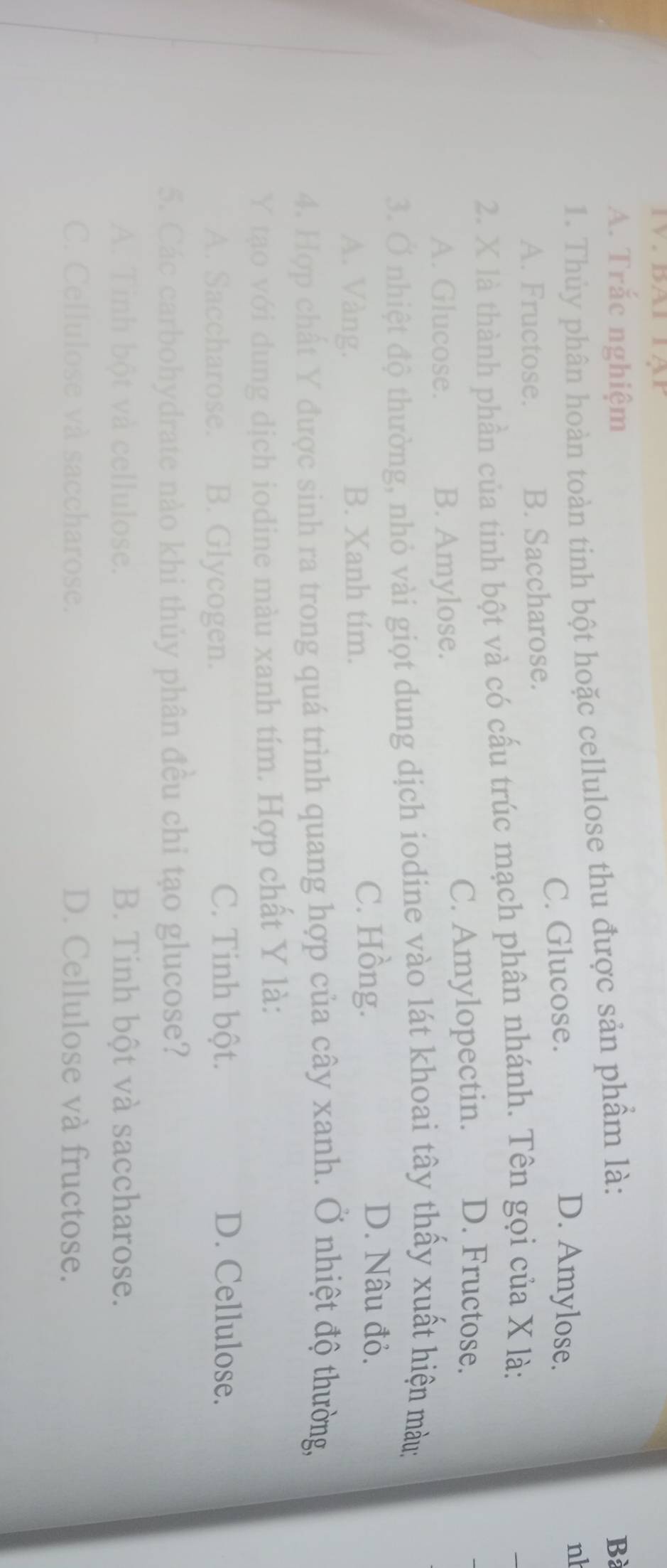 Trắc nghiệm Bà
1. Thủy phân hoàn toàn tinh bột hoặc cellulose thu được sản phẩm là:
nh
A. Fructose. B. Saccharose. C. Glucose.
D. Amylose.
2. X là thành phần của tinh bột và có cấu trúc mạch phân nhánh. Tên gọi của X là:
_
A. Glucose. B. Amylose. C. Amylopectin. D. Fructose.
3. Ở nhiệt độ thường, nhỏ vài giọt dung dịch iodine vào lát khoai tây thấy xuất hiện màu;
A. Vàng. B. Xanh tím.
C. Hồng. D. Nâu đỏ.
4. Hợp chất Y được sinh ra trong quá trình quang hợp của cây xanh. Ở nhiệt độ thường,
Y tạo với dung dịch iodine màu xanh tím. Hợp chất Y là:
A. Saccharose. B. Glycogen. C. Tinh bột.
D. Cellulose.
5. Các carbohydrate nào khi thủy phân đều chỉ tạo glucose?
A. Tinh bột và cellulose. B. Tinh bột và saccharose.
C. Cellulose và saccharose. D. Cellulose và fructose.