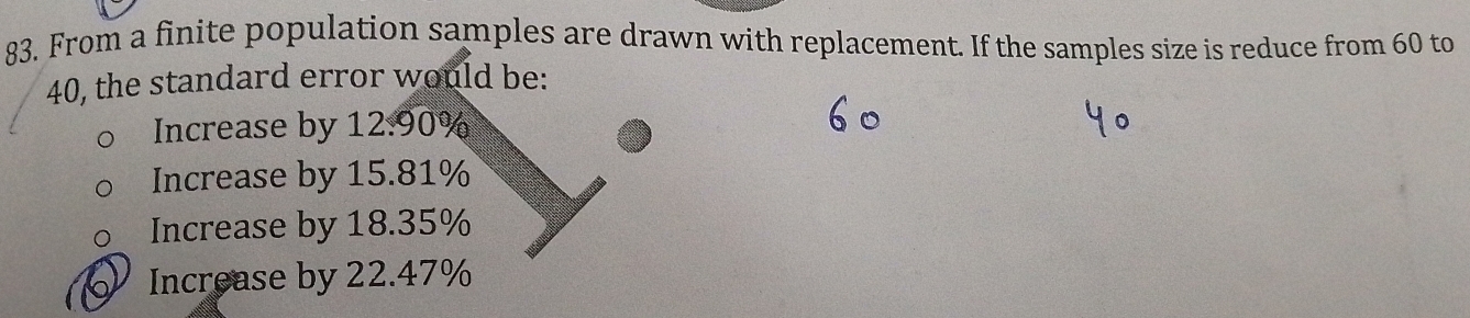 From a finite population samples are drawn with replacement. If the samples size is reduce from 60 to
40, the standard error would be:
Increase by 12:90%
Increase by 15.81%
Increase by 18.35%
Increase by 22.47%