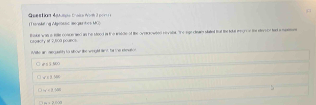 Question 4(Mulliple Choice Worth 2 points)
(Translating Algebraic Inequalities MC)
Bake was a little concerned as he stood in the middle of the overcrowded elevalor. The sign clearly stated that the total weight in the elevator had a maximum
capacity of 2,500 pounds.
Write an inequality to show the weight limit for the elevator.
w≤ 2,500
w≥ 2,500
w<2,500
w=2.500