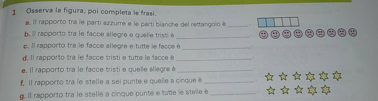 Osserva la figura, poi completa le frasi. 
a. Il rapporto tra le parti azzurre e le parti bianche del rettangolo è_ 
b. Il rapporto tra le facce allegre e quelle tristi è_ 
、 
c. Il rapporto tra le facce allegre e tutte le facce è_ 
d. Il rapporto tra le facce tristi e tutte le facce è _、 
e. Il rapporto tra le facce tristi e quelle allegre è_ 
f. Il rapporto tra le stelle a sei punte e quelle a cinque è_ 
g. Il rapporto tra le stelle a cinque punte e tutte le stelle è_ 
.