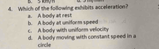 b. 5 km/h a. 3 m/ mm
4. Which of the following exhibits acceleration?
a. A body at rest
b. A body at uniform speed
c. A body with uniform velocity
d. A body moving with constant speed in a
circle