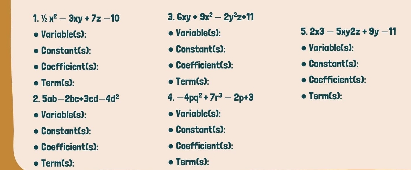 ½ x^2-3xy+7z-10 3. 6xy+9x^2-2y^2z+11
5. 
Variable(s): Variable(s): 2x3-5xy2z+9y-11
Constant(s): Constant(s): Variable(s): 
Coefficient(s): Coefficient(s): Constant(s): 
Term(s): Term(s): Coefficient(s): 
2. 5ab-2bc+3c |-4d^2 4. -4pq^2+7r^3-2p+3 Term(s): 
Variable(s): Variable(s): 
Constant(s): Constant(s): 
Coefficient(s): Coefficient(s): 
Term(s): Term(s):