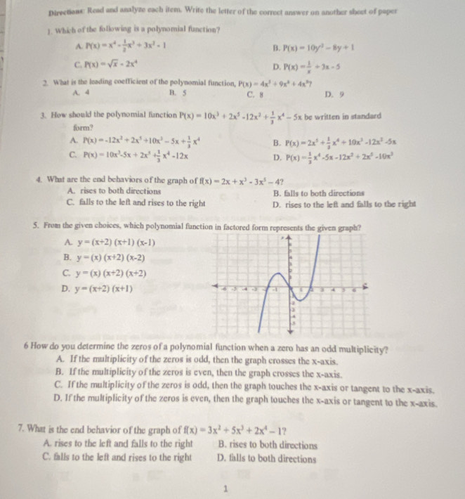 Directions: Read and analyze each item. Write the letter of the correct answer on another sheet of paper
1. Which of the following is a polynomial function?
A. P(x)=x^4- 1/2 x^3+3x^2-1
B. P(x)=10y^2-8y+1
C. P(x)=sqrt(x)-2x^4
D. P(x)= 1/x +3x-5
2. What is the leading coefficient of the polynomial function, P(x)=4x^3+9x^2+4x^3 7
A. 4 B. 5 C. 8 D. 9
3. How should the polynomial function P(x)=10x^3+2x^5-12x^2+ 1/3 x^4-5x be written in standard
form?
A. P(x)=-12x^2+2x^5+10x^3-5x+ 1/3 x^4 B. P(x)=2x^5+ 1/3 x^4+10x^3-12x^2-5x
C. P(x)=10x^3-5x+2x^3+ 1/3 x^4-12x D. P(x)= 1/3 x^4-5x-12x^2+2x^5-10x^3
4. What are the end behaviors of the graph of f(x)=2x+x^3-3x^5-4 ?
A. rises to both directions B. falls to both directions
C. falls to the left and rises to the right D. rises to the left and falls to the right
5. From the given choices, which polynomial function in factored form represents the given graph?
A. y=(x+2)(x+1)(x-1)
B. y=(x)(x+2)(x-2)
C. y=(x)(x+2)(x+2)
D. y=(x+2)(x+1)
6 How do you determine the zeros of a polynomial function when a zero has an odd multiplicity?
A. If the multiplicity of the zeros is odd, then the graph crosses the x-axis.
B. If the multiplicity of the zeros is even, then the graph crosses the x-axis.
C. If the multiplicity of the zeros is odd, then the graph touches the x-axis or tangent to the x-axis.
D. If the multiplicity of the zeros is even, then the graph touches the x-axis or tangent to the x-axis.
7. What is the end behavior of the graph of f(x)=3x^2+5x^3+2x^4-1 ?
A. rises to the left and falls to the right B. rises to both directions
C. falls to the left and rises to the right D. falls to both directions
1