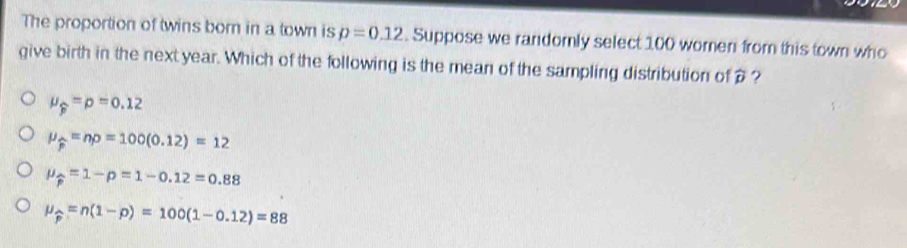 The proportion of twins born in a town is p=0.12. Suppose we randomly select 100 women from this town who
give birth in the next year. Which of the following is the mean of the sampling distribution of?
mu _widehat p=p=0.12
mu _widehat p=np=100(0.12)=12
mu _widehat p=1-p=1-0.12=0.88
mu _widehat p=n(1-p)=100(1-0.12)=88