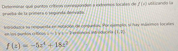 Determinar qué puntos críticos corresponden a extremos locales de f(z) utilizando la 
prueba de la primera o segunda derivada. 
Introduzca su respuesta en notación de conjuntos. Por ejemplo, si hay máximos locales 
en los puntos críticos z=1 Y z=2 entonces introduciría  1,2.
f(z)=-5z^4+18z^2