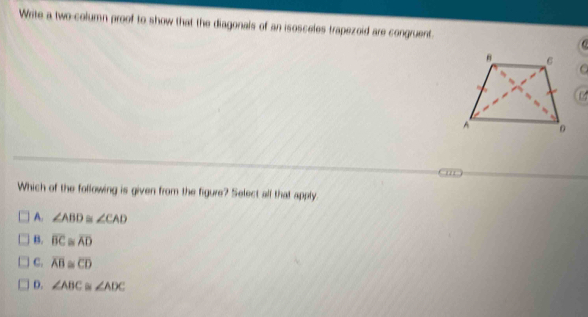 Write a two-column proof to show that the diagonals of an isosceles trapezoid are congruent. C 
Which of the following is given from the figure? Select alf that apply.
A. ∠ ABD≌ ∠ CAD
B. overline BC≌ overline AD
C. overline AB≌ overline CD
D. ∠ ABC ∠ ADC