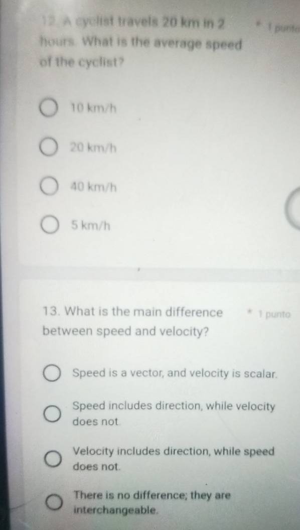 A cyclist travels 20 km in 2 * 1 punto
hours. What is the average speed
of the cyclist?
10 km/h
20 km/h
40 km/h
5 km/h
13. What is the main difference * 1 punto
between speed and velocity?
Speed is a vector, and velocity is scalar.
Speed includes direction, while velocity
does not
Velocity includes direction, while speed
does not.
There is no difference; they are
interchangeable.