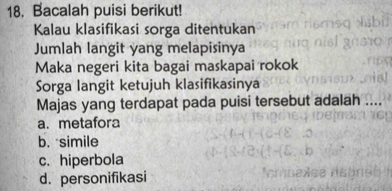 Bacalah puisi berikut!
Kalau klasifikasi sorga ditentukan
Jumlah langit yang melapisinya
Maka negeri kita bagai maskapai rokok
Sorga langit ketujuh klasifikasinya
Majas yang terdapat pada puisi tersebut adalah ....
a. metafora
b. simile
c. hiperbola
d. personifikasi