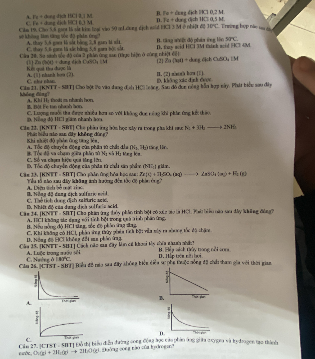 A. Fe + dung dịch HCl 0,1 M. B. Fe ÷ dung djch HCl 0,2 M.
C. Fe + dung dịch HCl 0,3 M. D. Fe + dung djch HCl 0,5 M.
Câu 19. Cho 5,6 gam là sắt kim loại vào 50 mLdung dịch acid HCl 3 M ở nhiệt độ 30°C 2. Trường hợp nào sau đâ 
sẽ không làm tăng tốc độ phản ứng?
A. thay 5,6 gam lá sắt bằng 2,8 gam lá sắt. B. tăng nhiệt độ phản ứng lên 50°C.
C. thay 5,6 gam lã sắt bằng 5,6 gam bột sắt. D. thay acid HCl 3M thành acid HCl 4M.
Câu 20. So sảnh tốc độ của 2 phân ứng sau (thực hiện ở cùng nhiệt độ):
(1) Zn(b(t)+d ung dịch CuSO₄ 1M (2) Zn(hat ) + dung dịch CuSO_41M
Kết quả thu được là
A. (1) nhanh hơn (2). B. (2) nhanh hơn (1).
C. như nhau. D. không xác định được.
Câu 21. [KNTT - SBT] Cho bột Fe vào dung dịch HCl loãng. Sau đó đun nóng hỗn hợp này. Phát biểu sau đây
không đúng?
A. Khí H₃ thoát ra nhanh hơn.
B. Bột Fe tan nhanh hơn.
C. Lượng muối thu được nhiều hơn so với không đun nóng khi phản ứng kết thúc.
D. Nồng độ HCl giảm nhanh hơn.
Câu 22. [KNTT - SBT] Cho phản ứng hóa học xảy ra trong pha khí sau: N_2+3H_2to 2NH_3
Phát biểu nào sau đây không đúng?
Khi nhiệt độ phản ứng tăng lên,
A. Tốc độ chuyển động của phân tử chất đầu (N_2,H_2) tăng lên.
B. Tốc độ va chạm giữa phân tử N_2 1y
1 tăng lên.
C. Số va chạm hiệu quả tăng lên.
D. Tốc độ chuyển động của phân tử chất sản phẩm (NH₃) giảm.
Câu 23. [KNTT - SBT] Cho phản ứng hóa học sau: Zn(s)+H_2SO_4(aq)to ZnSO_4(aq)+H_2 (g)
Yếu tố nào sau đây không ảnh hưởng đến tốc độ phản ứng?
A. Diện tích bề mặt zinc.
B. Nổng độ dung dịch sulfuric acid.
C. Thể tích dung dịch sulfuric acid.
D. Nhiêt độ của dung dịch sulfuric acid.
Câu 24. [KNTT - SBT] Cho phản ứng thủy phân tinh bột có xúc tác là HCl. Phát biểu nào sau đây không đủng?
A. HCl không tác dụng với tinh bột trong quá trình phản ứng.
B. Nếu nồng độ HCl tăng, tốc độ phản ứng tăng.
C. Khi không có HCl, phản ứng thủy phân tinh bột vẫn xảy ra nhưng tốc độ chậm.
D. Nổng độ HCl không đổi sau phản ứng.
Câu 25. [KNTT - SBT] Cách nào sau đây làm củ khoai tây chín nhanh nhất?
A. Luộc trong nước sôi.
B. Hấp cách thủy trong nồi cơm.
C. Nướng ở 180^0C. D. Hấp trên nồi hơi.
Câu 26. [CTST-SBT] * Biểu đồ nào sau đây không biểu diễn sự phụ thuộc nồng độ chất tham gia với thời gian
B. Thời gian
A.
D.
C
Câu 27. [CTST - SBT] Đồ thị biểu diễn đường cong động học của phản ứng giữa oxygen và hydrogen tạo thành
nước, O_2(g)+2H_2(g)to 2H_2O(g). Đường cong nào của hydrogen?