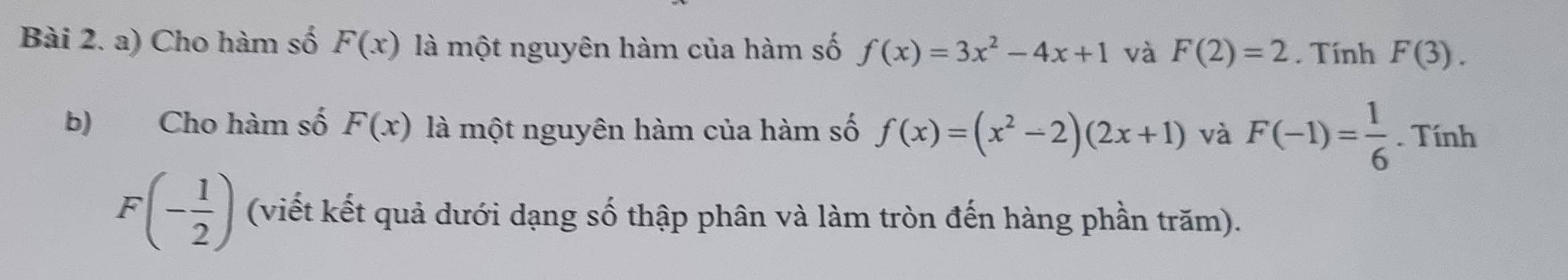 Cho hàm số F(x) là một nguyên hàm của hàm số f(x)=3x^2-4x+1 và F(2)=2. Tính F(3). 
b) Cho hàm số F(x) là một nguyên hàm của hàm số f(x)=(x^2-2)(2x+1) và F(-1)= 1/6 . Tính
F(- 1/2 ) (viết kết quả dưới dạng số thập phân và làm tròn đến hàng phần trăm).