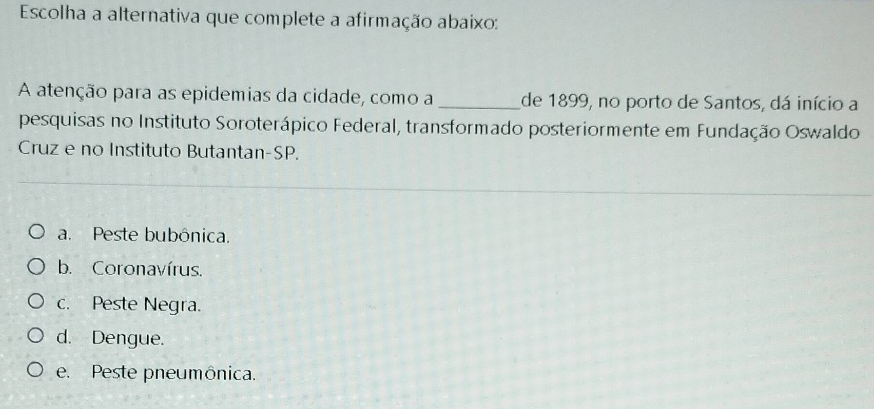 Escolha a alternativa que complete a afirmação abaixo:
A atenção para as epidemias da cidade, como a _de 1899, no porto de Santos, dá início a
pesquisas no Instituto Soroterápico Federal, transformado posteriormente em Fundação Oswaldo
Cruz e no Instituto Butantan-SP.
a. Peste bubônica.
b. Coronavírus.
c. Peste Negra.
d. Dengue.
e. Peste pneumônica.