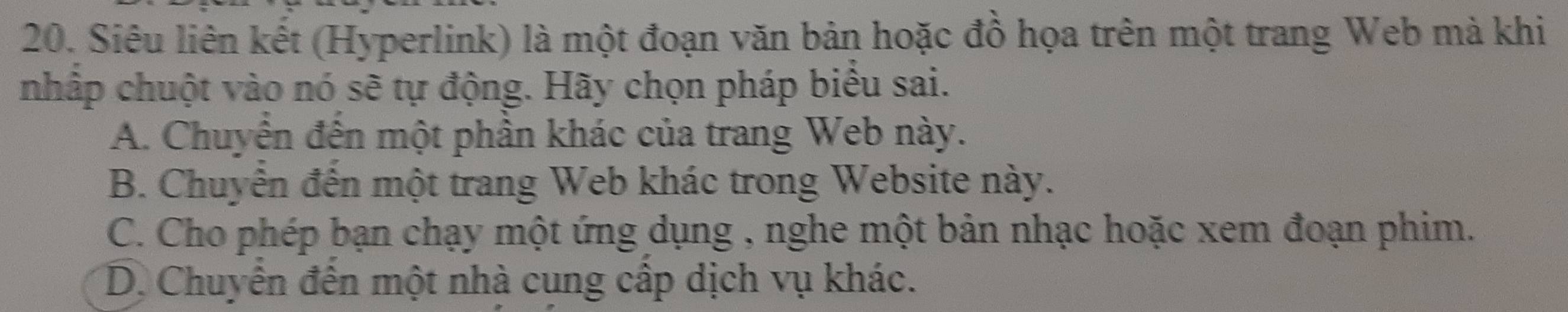 Siêu liên kết (Hyperlink) là một đoạn văn bản hoặc đồ họa trên một trang Web mà khi
nhập chuột vào nó sẽ tự động. Hãy chọn pháp biểu sai.
A. Chuyển đến một phần khác của trang Web này.
B. Chuyến đến một trang Web khác trong Website này.
C. Cho phép bạn chạy một ứng dụng , nghe một bản nhạc hoặc xem đoạn phim.
D. Chuyên đến một nhà cung cấp dịch vụ khác.