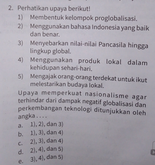 Perhatikan upaya berikut!
1) Membentuk kelompok proglobalisasi.
2) Menggunakan bahasa Indonesia yang baik
dan benar.
3) Menyebarkan nilai-nilai Pancasila hingga
lingkup global.
4) Menggunakan produk lokal dalam
kehidupan sehari-hari.
5) Mengajak orang-orang terdekat untuk ikut
melestarikan budaya lokal.
Upaya memperkuat nasionalisme agar
terhindar dari dampak negatif globalisasi dan
perkembangan teknologi ditunjukkan oleh
angka . . . .
a. 1), 2), dan 3)
b. 1), 3), dan 4)
c. 2), 3), dan 4)
d. 2), 4), dan 5)
e. 3), 4), dan 5)