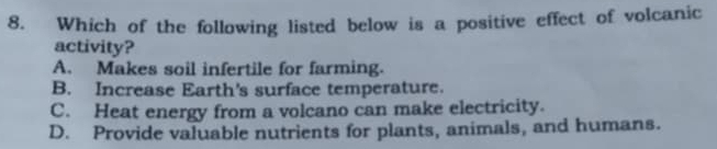 Which of the following listed below is a positive effect of volcanic
activity?
A. Makes soil infertile for farming.
B. Increase Earth's surface temperature.
C. Heat energy from a volcano can make electricity.
D. Provide valuable nutrients for plants, animals, and humans.