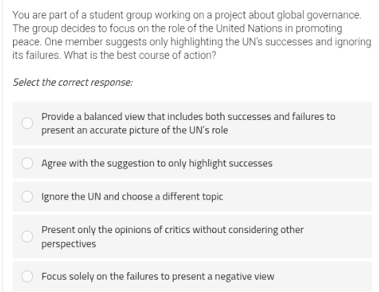 You are part of a student group working on a project about global governance.
The group decides to focus on the role of the United Nations in promoting
peace. One member suggests only highlighting the UN’s successes and ignoring
its failures. What is the best course of action?
Select the correct response:
Provide a balanced view that includes both successes and failures to
present an accurate picture of the UN’s role
Agree with the suggestion to only highlight successes
Ignore the UN and choose a different topic
Present only the opinions of critics without considering other
perspectives
Focus solely on the failures to present a negative view