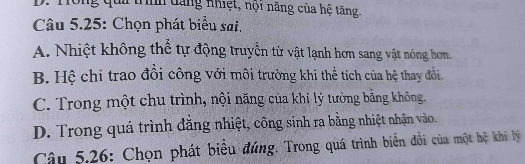 Tông qua trình đăng nhiệt, nội năng của hệ tăng.
Câu 5.25: Chọn phát biểu sai.
A. Nhiệt không thể tự động truyền từ vật lạnh hơn sang vật nóng hơm.
B. Hệ chỉ trao đồi công với môi trường khi thể tích của hệ thay đổi.
C. Trong một chu trình, nội năng của khí lý tưởng bằng không.
D. Trong quá trình đăng nhiệt, công sinh ra bằng nhiệt nhận vào.
Câu 5.26: Chọn phát biểu đúng. Trong quá trình biến đồi của một hệ khí lý