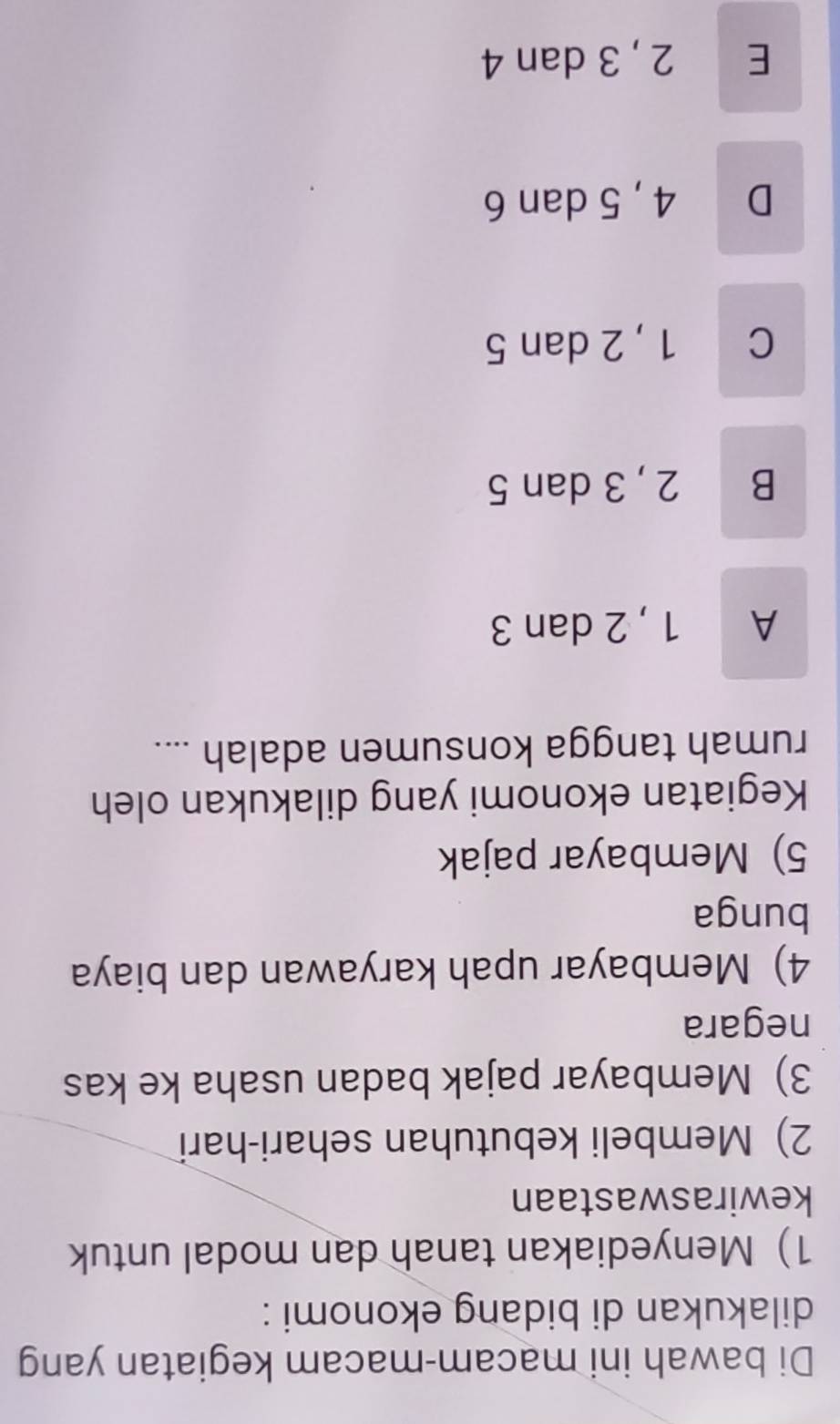 Di bawah ini macam-macam kegiatan yang
dilakukan di bidang ekonomi :
1) Menyediakan tanah dan modal untuk
kewiraswastaan
2) Membeli kebutuhan sehari-hari
3) Membayar pajak badan usaha ke kas
negara
4) Membayar upah karyawan dan biaya
bunga
5) Membayar pajak
Kegiatan ekonomi yang dilakukan oleh
rumah tangga konsumen adalah ....
A 1 , 2 dan 3
B 2, 3 dan 5
C 1 , 2 dan 5
D 4, 5 dan 6
E 2, 3 dan 4