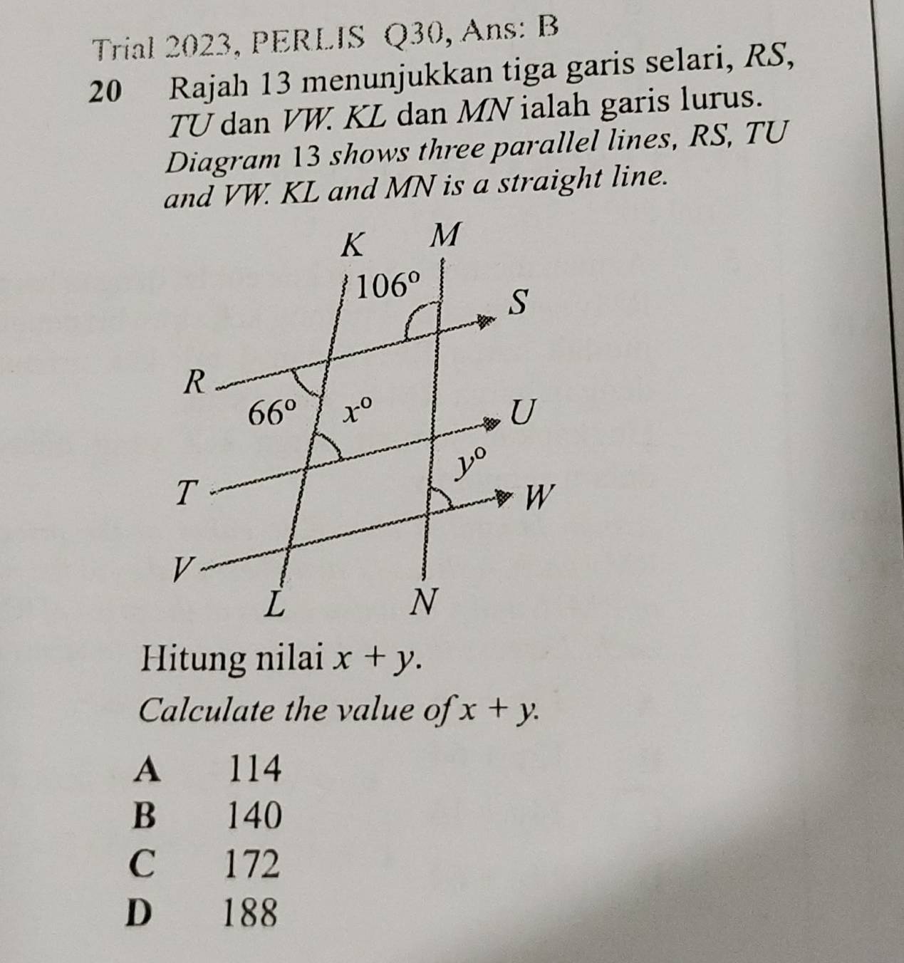 Trial 2023, PERLIS Q30, Ans: B
20 Rajah 13 menunjukkan tiga garis selari, RS,
TU dan VW. KL dan MN ialah garis lurus.
Diagram 13 shows three parallel lines, RS, TU
and VW. KL and MN is a straight line.
Hitung nilai x+y.
Calculate the value of x+y.
A 114
B 140
C 172
D 188