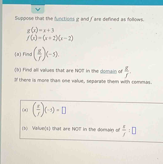 Suppose that the functions g and fare defined as follows.
g(x)=x+3
f(x)=(x+2)(x-2)
(a) Find ( g/f )(-5). 
(b) Find all values that are NOT in the domain of  g/f . 
If there is more than one value, separate them with commas. 
(a) ( g/f )(-5)=□
(b) Value(s) that are NOT in the domain of  g/f :□