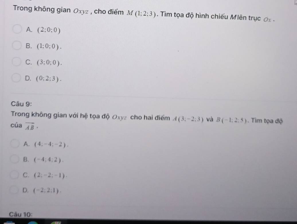 Trong không gian Oxyz , cho điểm M(1;2;3). Tìm tọa độ hình chiếu Mlên trục ơx.
A. (2:0:0)
B. (1;0:0).
C. (3;0;0).
D. (0:2:3). 
Câu 9:
Trong không gian với hệ tọa độ Oxyz cho hai điểm A(3;-2;3) và B(-1;2;5). Tim tọa độ
của vector AB·
A. (4;-4;-2).
B. (-4;4;2).
C. (2;-2;-1).
D. (-2;2;1). 
Câu 10: