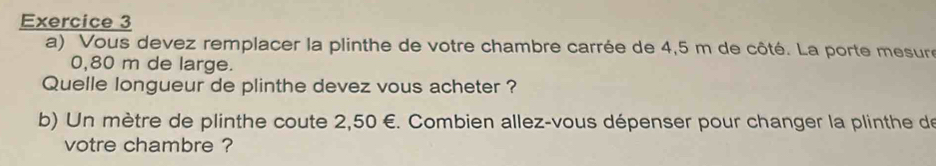 Vous devez remplacer la plinthe de votre chambre carrée de 4,5 m de côté. La porte mesure
0,80 m de large. 
Quelle longueur de plinthe devez vous acheter ? 
b) Un mètre de plinthe coute 2,50 €. Combien allez-vous dépenser pour changer la plinthe de 
votre chambre ?