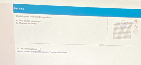 Use this graph to answer the questions 
b. What are the zeres? a. What are the x-intercepts? 
a 
a. The x-intercepts are □ 
(Use a comma to separate answers. Type an ordered pair.)