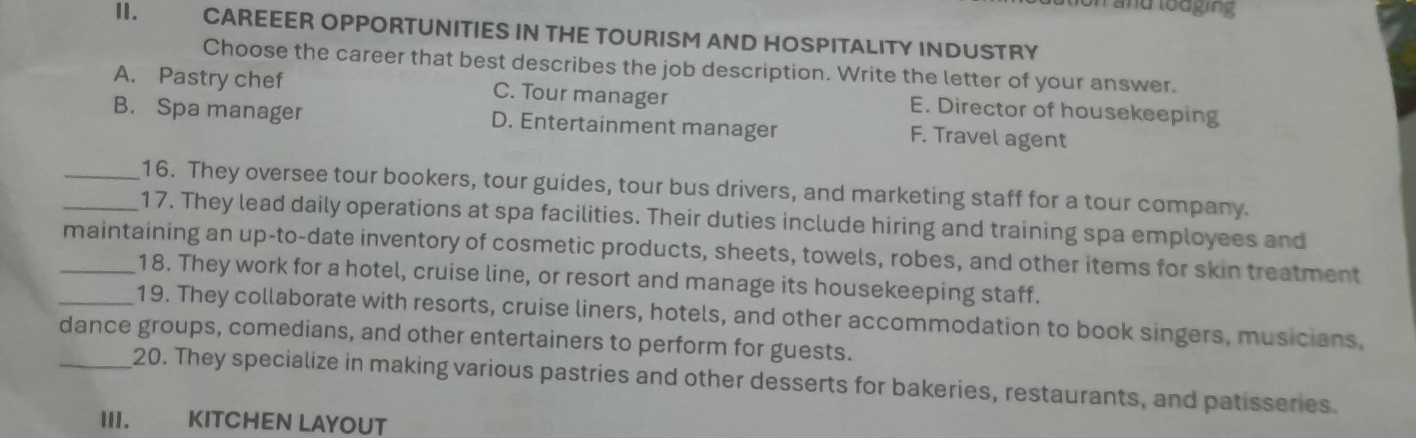 ion and lodging
II. CAREEER OPPORTUNITIES IN THE TOURISM AND HOSPITALITY INDUSTRY
Choose the career that best describes the job description. Write the letter of your answer.
A. Pastry chef C. Tour manager E. Director of housekeeping
B. Spa manager D. Entertainment manager F. Travel agent
_16. They oversee tour bookers, tour guides, tour bus drivers, and marketing staff for a tour company.
_17. They lead daily operations at spa facilities. Their duties include hiring and training spa employees and
_maintaining an up-to-date inventory of cosmetic products, sheets, towels, robes, and other items for skin treatment
18. They work for a hotel, cruise line, or resort and manage its housekeeping staff.
_19. They collaborate with resorts, cruise liners, hotels, and other accommodation to book singers, musicians,
dance groups, comedians, and other entertainers to perform for guests.
_20. They specialize in making various pastries and other desserts for bakeries, restaurants, and patisseries.
III. T KITCHEN LAYOUT