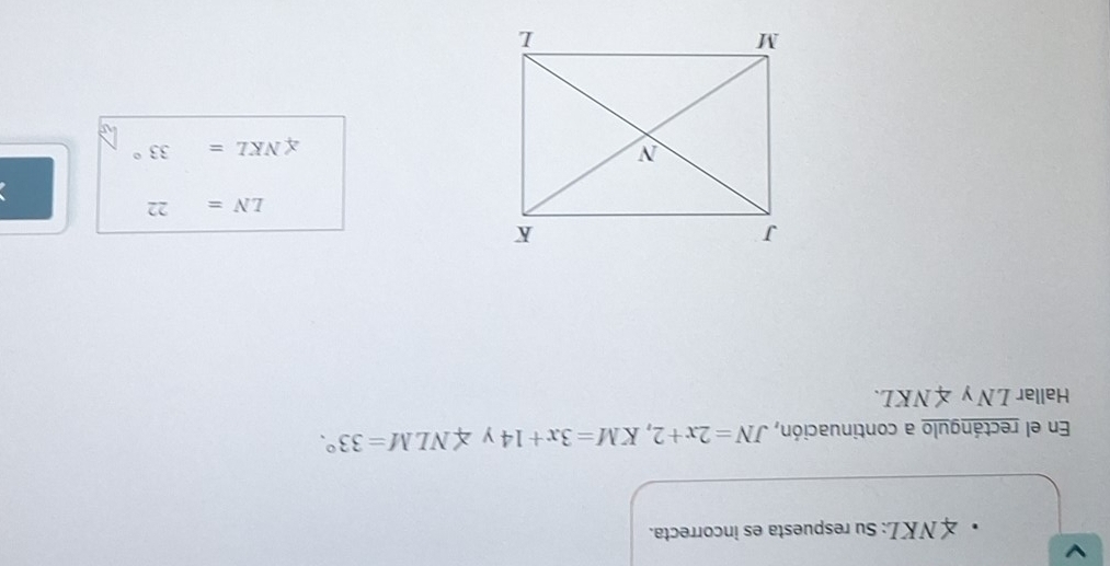 × N K L: Su respuesta es incorrecta. 
En el rectángulo a continuación, JN=2x+2, KM=3x+14 y ∠ NLM=33°. 
Hallar LNy∠ NKL.
LN=22
∠ NKL=33°