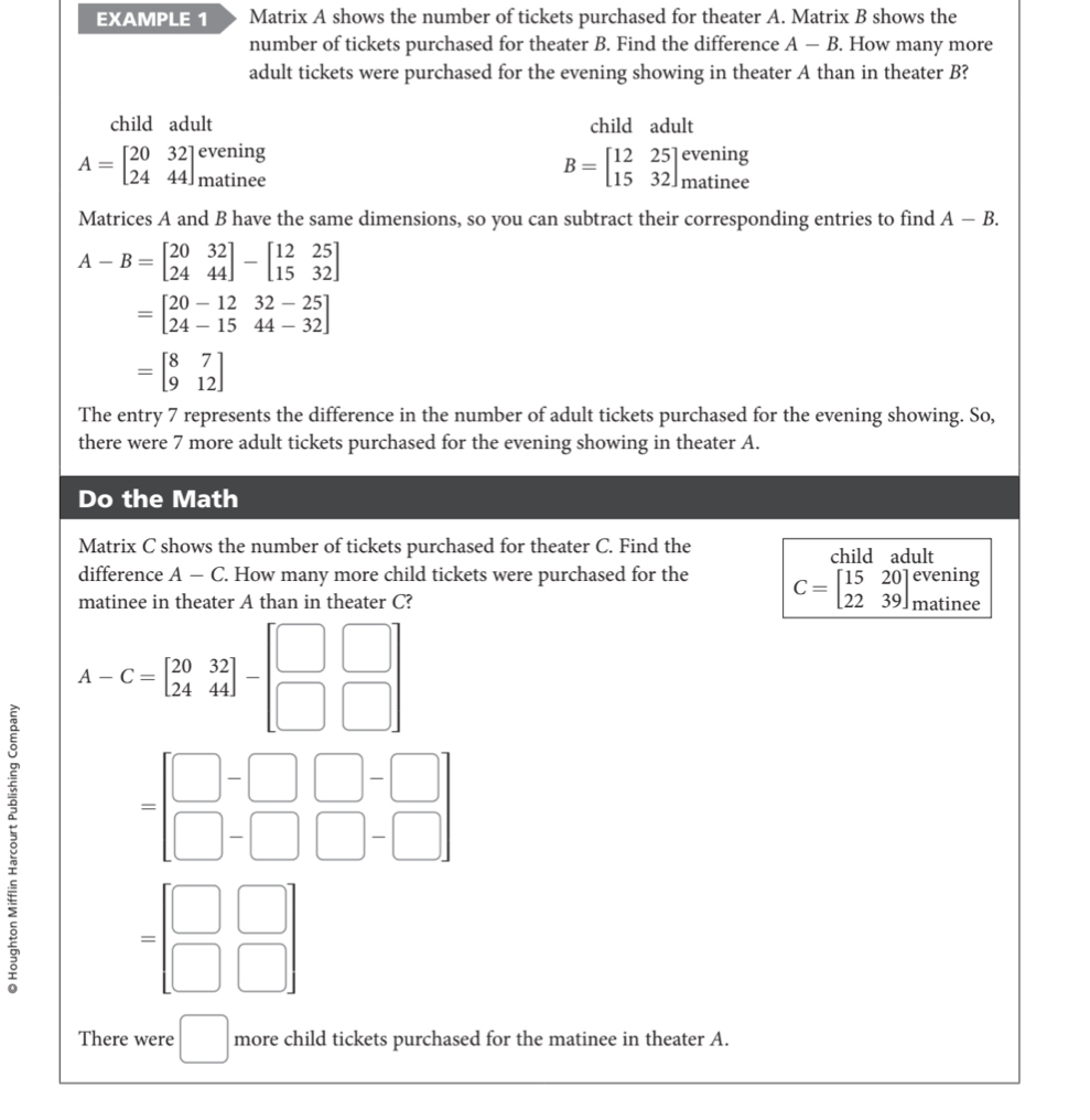 EXAMPLE 1 Matrix A shows the number of tickets purchased for theater A. Matrix B shows the 
number of tickets purchased for theater B. Find the difference A-B. How many more 
adult tickets were purchased for the evening showing in theater A than in theater B? 
child adult child adult 
evening
A=beginbmatrix 20&32 24&44endbmatrix matinee
B=beginbmatrix 12&25 15&32endbmatrix beginarrayr evening matineeendarray
Matrices A and B have the same dimensions, so you can subtract their corresponding entries to find A-B.
A-B=beginbmatrix 20&32 24&44endbmatrix -beginbmatrix 12&25 15&32endbmatrix
=beginbmatrix 20-12&32-25 24-15&44-32endbmatrix
=beginbmatrix 8&7 9&12endbmatrix
The entry 7 represents the difference in the number of adult tickets purchased for the evening showing. So, 
there were 7 more adult tickets purchased for the evening showing in theater A. 
Do the Math 
Matrix C shows the number of tickets purchased for theater C. Find the child adult 
difference A-C. How many more child tickets were purchased for the C=beginbmatrix 15&20 22&39endbmatrix evening cm
matinee in theater A than in theater C? matinee
A-C=beginbmatrix 20&32 24&44endbmatrix -beginbmatrix □ &□  □ &□ endbmatrix
8
=beginbmatrix □ -□ □ -□  □ -□ □ -□ endbmatrix
= □ /□   □ /□  
There were □ more child tickets purchased for the matinee in theater A.