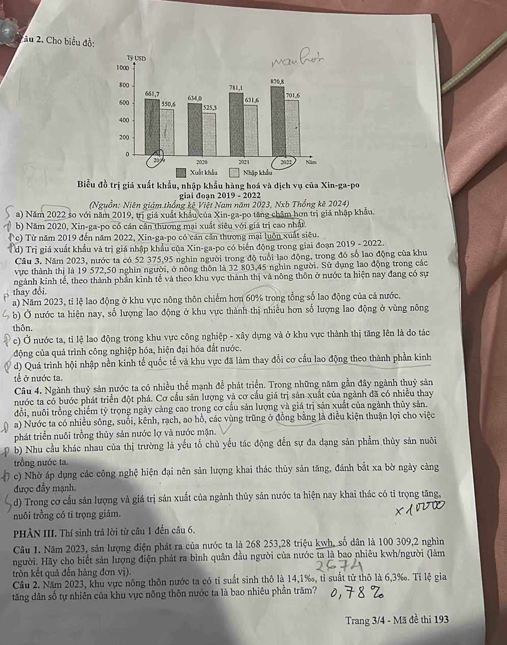 Tâu 2. Cho biểu đồ:
Biểu đồ trị giá xuất khẩu, nhập khẩu hàng hoá và dịch vụ của Xin-ga-po
giai đoạn 2019 - 2022
(Nguồn: Niên giám thống kê Việt Nam năm 2023, Nxb Thống kê 2024)
a) Năm 2022 so với năm 2019, trị giá xuất khẩu của Xin-ga-po tăng châm hơn trị giá nhập khẩu.
b) Năm 2020, Xin-ga-po có cán cân thương mại xuất siêu với giá trị cao nhất.
c) Từ năm 2019 đến năm 2022, Xin-ga-po có cán cần thương mại luôn xuất siêu.
d) Trị giá xuất khẩu và trị giá nhập khẩu của Xin-ga-po có biến động trong giai đoạn 2019 - 2022.
Câu 3. Năm 2023, nước ta có 52 375,95 nghìn người trong độ tuổi lao động, trong đó số lao động của khu
vực thành thị là 19 572,50 nghìn người, ở nông thôn là 32 803,45 nghìn người. Sử dụng lao động trong các
ngành kinh tế, theo thành phần kinh tế và theo khu vực thành thị và nông thôn ở nước ta hiện nay đang có sự
thay đổi.
a) Năm 2023, tỉ lệ lao động ở khu vực nông thôn chiếm hơn 60% trong tổng số lao động của cả nước.
b) Ở nước ta hiện nay, số lượng lao động ở khu vực thành thị nhiều hơn số lượng lao động ở vùng nông
thôn.
c) Ở nước ta, tỉ lệ lao động trong khu vực công nghiệp - xây dựng và ở khu vực thành thị tăng lên là do tác
động của quá trình công nghiệp hóa, hiện đại hóa đất nước.
d) Quá trình hội nhập nền kinh tế quốc tế và khu vực đã làm thay đổi cơ cấu lao động theo thành phần kinh
tế ở nước ta.
Câu 4. Ngành thuỷ sản nước ta có nhiều thế mạnh để phát triển. Trong những năm gần đây ngành thuỷ sản
nước ta có bước phát triển đột phá. Cơ cấu sản lượng và cơ cấu giá trị sản xuất của ngành đã có nhiều thay
đổi, nuôi trồng chiếm tỷ trọng ngày càng cao trong cơ cấu sản lượng và giá trị sản xuất của ngành thủy sản.
a) Nước ta có nhiều sông, suối, kênh, rạch, ao hồ, các vùng trũng ở đồng bằng là điều kiện thuận lợi cho việc
phát triển nuôi trồng thủy sản nước lợ và nước mặn.
b) Nhu cầu khác nhau của thị trường là yếu tố chủ yếu tác động đến sự đa dạng sản phẩm thủy sản nuôi
trồng nước ta.
c) Nhờ áp dụng các công nghệ hiện đại nên sản lượng khai thác thủy sản tăng, đánh bắt xa bờ ngày càng
được đầy mạnh.
d) Trong cơ cấu sản lượng và giá trị sản xuất của ngành thủy sản nước ta hiện nay khai thác có tỉ trọng tăng,
nuôi trồng có tỉ trọng giảm.
PHÀN III. Thí sinh trả lời từ câu 1 đến câu 6.
Câu 1. Năm 2023, sản lượng điện phát ra của nước ta là 268 253,28 triệu kwh, số dân là 100 309,2 nghìn
người. Hãy cho biết sản lượng điện phát ra bình quân đầu người của nước ta là bao nhiêu kwh/người (làm
tròn kết quả đến hàng đơn vị).
Câu 2. Năm 2023, khu vực nông thôn nước ta có tỉ suất sinh thô là 14,1‰, tỉ suất từ thô là 6,3‰. Tỉ lệ gia
tăng dân số tự nhiên của khu vực nông thôn nước ta là bao nhiêu phần trăm?
Trang 3/4 - Mã đề thi 193