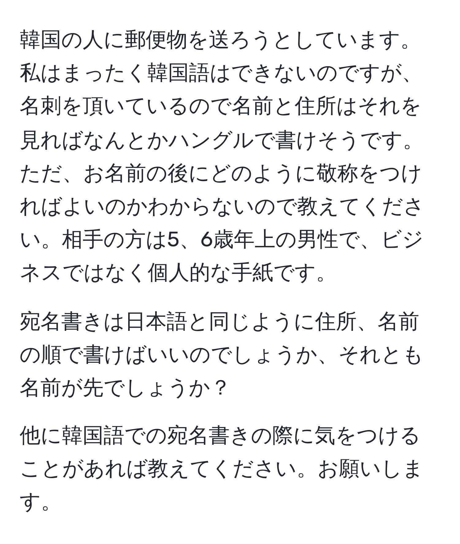 韓国の人に郵便物を送ろうとしています。私はまったく韓国語はできないのですが、名刺を頂いているので名前と住所はそれを見ればなんとかハングルで書けそうです。ただ、お名前の後にどのように敬称をつければよいのかわからないので教えてください。相手の方は5、6歳年上の男性で、ビジネスではなく個人的な手紙です。

宛名書きは日本語と同じように住所、名前の順で書けばいいのでしょうか、それとも名前が先でしょうか？

他に韓国語での宛名書きの際に気をつけることがあれば教えてください。お願いします。