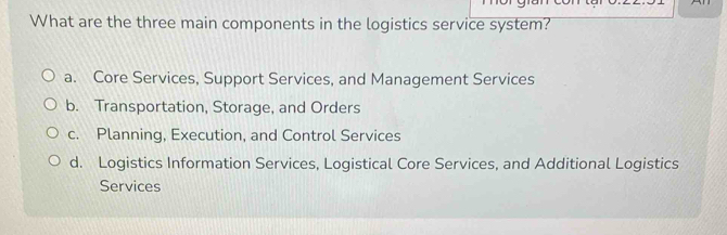 What are the three main components in the logistics service system?
a. Core Services, Support Services, and Management Services
b. Transportation, Storage, and Orders
c. Planning, Execution, and Control Services
d. Logistics Information Services, Logistical Core Services, and Additional Logistics
Services