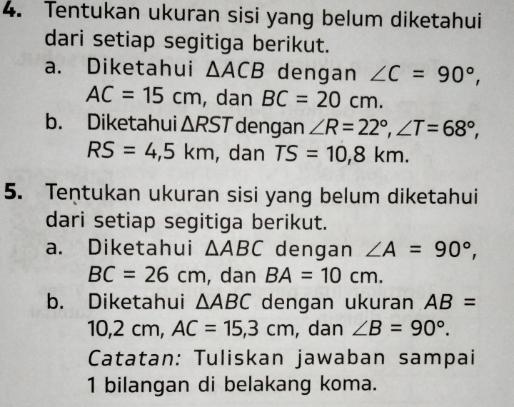 Tentukan ukuran sisi yang belum diketahui 
dari setiap segitiga berikut. 
a. Diketahui △ ACB dengan ∠ C=90°,
AC=15cm , dan BC=20cm. 
b. Diketahui △ RST dengan ∠ R=22°, ∠ T=68°,
RS=4,5km , dan TS=10, 8km. 
5. Tentukan ukuran sisi yang belum diketahui 
dari setiap segitiga berikut. 
a. Diketahui △ ABC dengan ∠ A=90°,
BC=26cm , dan BA=10cm. 
b. Diketahui △ ABC dengan ukuran AB=
10 0, 2 cm, AC=15, 3cm , dan ∠ B=90°. 
Catatan: Tuliskan jawaban sampai 
1 bilangan di belakang koma.