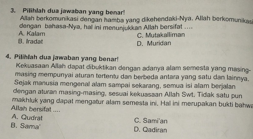 Pilihlah dua jawaban yang benar!
Allah berkomunikasi dengan hamba yang dikehendaki-Nya. Allah berkomunikas
dengan bahasa-Nya, hal ini menunjukkan Allah bersifat ....
A. Kalam
C. Mutakalliman
B. Iradat
D. Muridan
4. Pilihlah dua jawaban yang benar!
Kekuasaan Allah dapat dibuktikan dengan adanya alam semesta yang masing-
masing mempunyai aturan tertentu dan berbeda antara yang satu dan lainnya.
Sejak manusia mengenal alam sampai sekarang, semua isi alam berjalan
dengan aturan masing-masing, sesuai kekuasaan Allah Swt. Tidak satu pun
makhluk yang dapat mengatur alam semesta ini. Hal ini merupakan bukti bahwa
Allah bersifat ....
A. Qudrat C. Sami'an
B. Sama' D. Qadiran