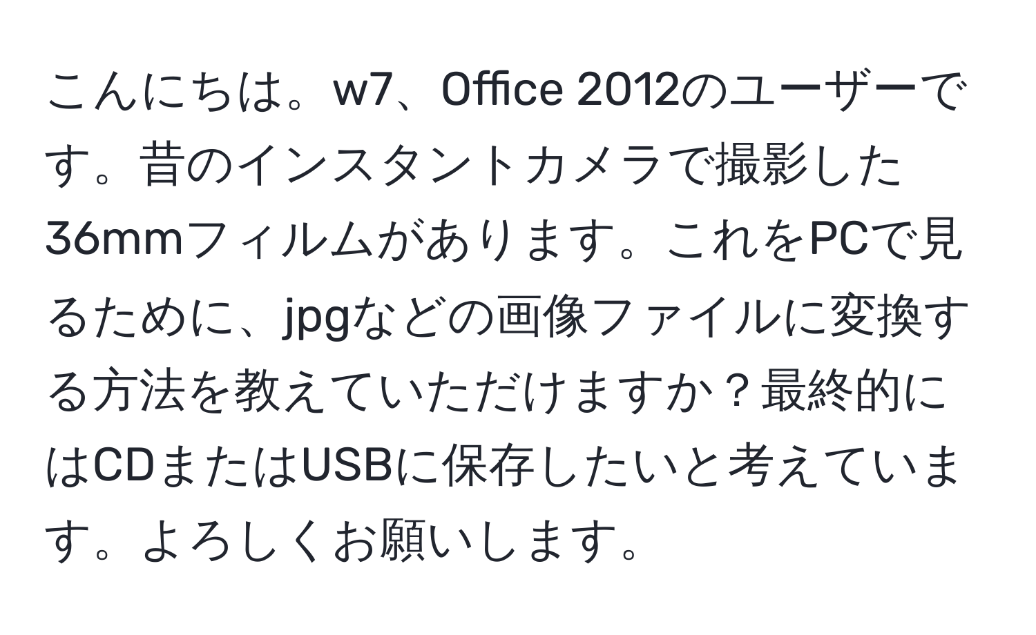 こんにちは。w7、Office 2012のユーザーです。昔のインスタントカメラで撮影した36mmフィルムがあります。これをPCで見るために、jpgなどの画像ファイルに変換する方法を教えていただけますか？最終的にはCDまたはUSBに保存したいと考えています。よろしくお願いします。