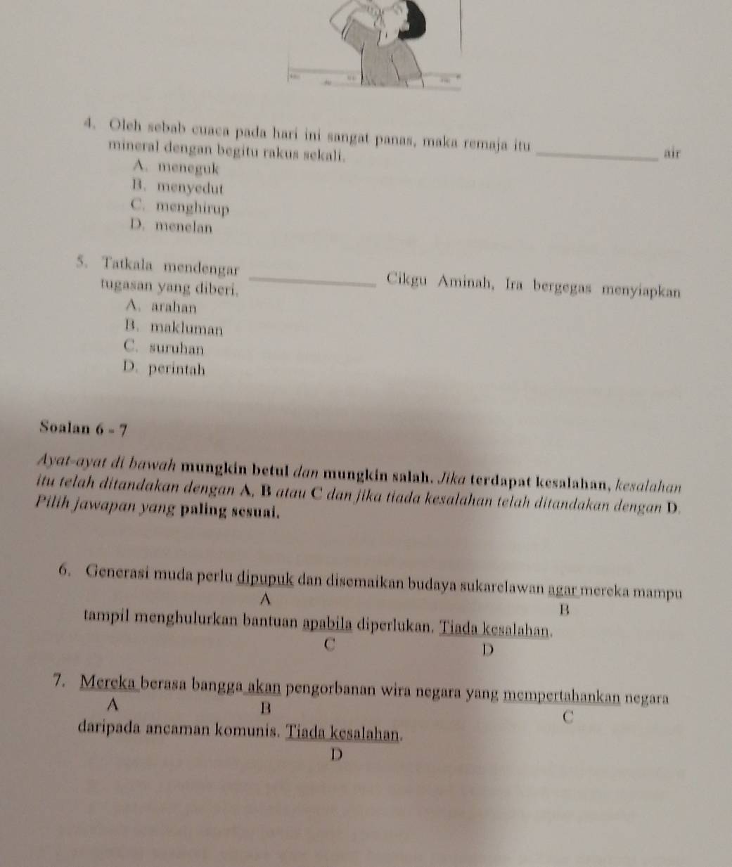 Oleh sebab cuaca pada hari ini sangat panas, maka remaja itu
mineral dengan begitu rakus sekali.
_air
A. meneguk
B. menyedut
C. menghirup
D. menelan
5. Tatkala mendengar _Cikgu Aminah, Ira bergegas menyiapkan
tugasan yang diberi.
A. arahan
B. makluman
C. suruhan
D. perintah
Soalan 6-7 
Ayat-ayat di bawah mungkin betul dan mungkin salah. Jika terdapat kesalahan, kesalahan
itu telah ditandakan dengan A, B atau C dan jika tiada kesalahan telah ditandakan dengan D.
Pilih jawapan yang paling sesuai.
6. Generasi muda perlu dipupuk dan disemaikan budaya sukarelawan agar mereka mampu
A
B
tampil menghulurkan bantuan apabila diperlukan. Tiada kesalahan.
C
D
7. Mereka berasa bangga akan pengorbanan wira negara yang mempertahankan negara
A
B
C
daripada ancaman komunis. Tiada kesalahan.
D