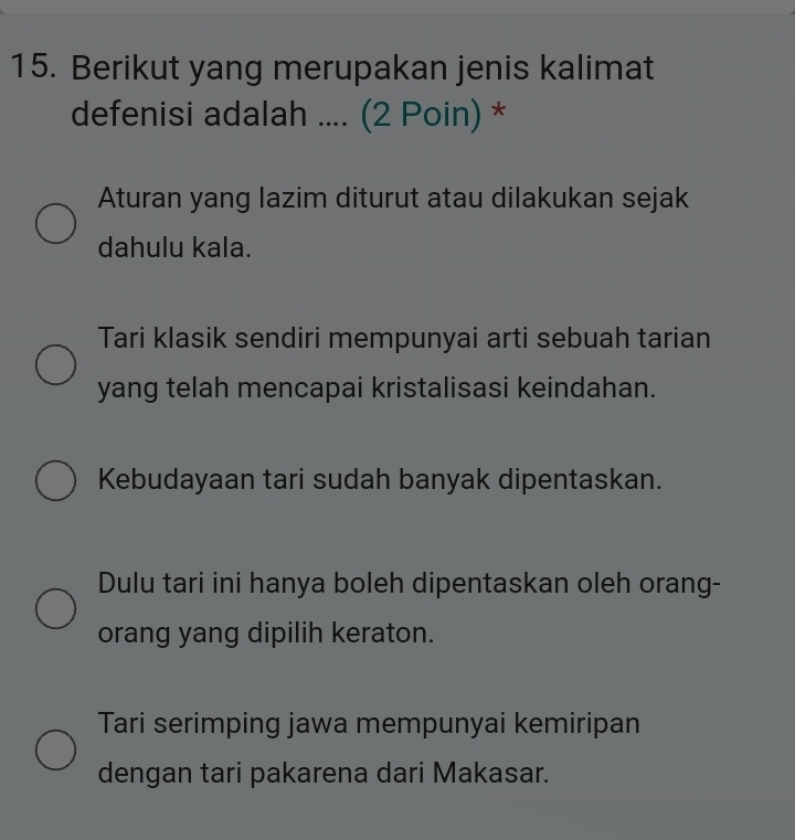 Berikut yang merupakan jenis kalimat
defenisi adalah .... (2 Poin) *
Aturan yang lazim diturut atau dilakukan sejak
dahulu kala.
Tari klasik sendiri mempunyai arti sebuah tarian
yang telah mencapai kristalisasi keindahan.
Kebudayaan tari sudah banyak dipentaskan.
Dulu tari ini hanya boleh dipentaskan oleh orang-
orang yang dipilih keraton.
Tari serimping jawa mempunyai kemiripan
dengan tari pakarena dari Makasar.