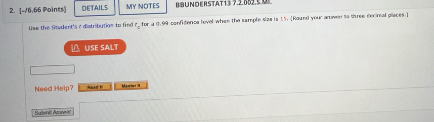 DETAILS MY NOTES BBUNDERSTAT13 7.2.002.S.MI. 
Use the Student's t distribution to find t_c for a 0.99 confidence level when the sample size is 15. (Round your answer to three decimal places.) 
≌ USE SALT 
Need Help? Read it Master it 
Submit Answer